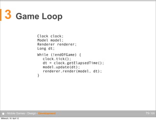 3

Game Loop
Clock clock;
Model model;
Renderer renderer;
Long dt;
While (!endOfGame) {
clock.tick();
dt = clock.getElapsedTime();
model.update(dt);
renderer.render(model, dt);
}

● - Mobile Games - Design - Development
Mittwoch, 18. April 12

79 / XX

 