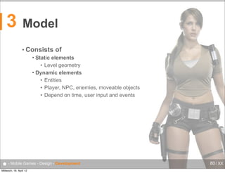 3

Model
• Consists

of

Static elements
• Level geometry
 Dynamic elements
• Entities
• Player, NPC, enemies, moveable objects
• Depend on time, user input and events


● - Mobile Games - Design - Development
Mittwoch, 18. April 12

80 / XX

 