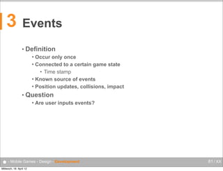 3

Events
• Definition
Occur only once
 Connected to a certain game state
• Time stamp
 Known source of events
 Position updates, collisions, impact


• Question


Are user inputs events?

● - Mobile Games - Design - Development
Mittwoch, 18. April 12

81 / XX

 