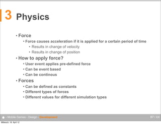 3

Physics
• Force


Force causes acceleration if it is applied for a certain period of time
• Results in change of velocity
• Results in change of position

• How

to apply force?

User event applies pre-defined force
 Can be event based
 Can be continous


• Forces
Can be defined as constants
 Different types of forces
 Different values for different simulation types


● - Mobile Games - Design - Development
Mittwoch, 18. April 12

87 / XX

 