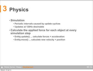 3

Physics
• Simulation
Periodic intervals caused by update cyclces
 Updates at 120Hz desireable


• Calculate

the applied force for each object at every
simulation step
Entity.update() ... calculate forces + acceleration
 Entity.move() ... calculate new velocity + position


● - Mobile Games - Design - Development
Mittwoch, 18. April 12

88 / XX

 