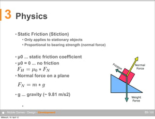 3

Physics
Forces

Florian Lettner, MSc
Studiengang
Mobile Computng

florian.lettner@fh-hagenberg.at

• Static Friction (Stiction)
Static Friction (Stiction)
Only appliesto stationary objects
Only applies to stationary objects
 Proportional to bearing strength (normal force)
Proportional to bearing strength (normal force)


• µ0

... static friction coefficient
μ0 …  static friction coefficient
• µ0 = 0 ... no friction
μ =  0  …  no friction
0

FH = µ 0 ⇤ F N

• Normal force on a plane
Normal force on a plane

FN = m ⇤ g
•g

g  …  gravity (~ 9.81 m/s²)

... gravity (~ 9.81 m/s2)

FH  Oberösterreich  •  Campus  Hagenberg  •  Mobile  Computing  •  Mobile  Games

● - Mobile Games - Design - Development
Mittwoch, 18. April 12

89 / XX

 