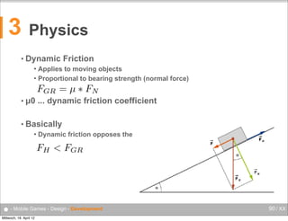 rces

florian.lettner@fh-hagenberg.a

3

Physics
mic Friction

es to moving objects
Dynamic strength
rtional• to bearing Friction (normal force)

Applies to moving objects
 Proportional to bearing strength (normal force)


FGR = µ ⇤ FN

• µ0 ... dynamic friction coefficient
dynamic friction coefficient

ally
• Basically


Dynamic friction opposes the drive force

FH < FGR drive force
mic friction opposes the

● - Mobile Games - Design - Development
Mittwoch, 18. April 12

90 / XX

 