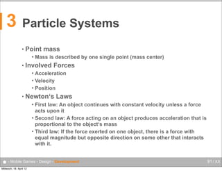3

Particle Systems
• Point


mass

Mass is described by one single point (mass center)

• Involved

Forces

Acceleration
 Velocity
 Position


• Newton‘s

Laws

First law: An object continues with constant velocity unless a force
acts upon it
 Second law: A force acting on an object produces acceleration that is
proportional to the object‘s mass
 Third law: If the force exerted on one object, there is a force with
equal magnitude but opposite direction on some other that interacts
with it.


● - Mobile Games - Design - Development
Mittwoch, 18. April 12

91 / XX

 
