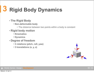 3

Rigid Body Dynamics
Rigid Body Dynamics

Florian Lettner, MSc
Studiengang
Mobile Computng

florian.lettner@fh-hagenberg.at

• The

Rigid Body
The Rigid Body


Non-deformable body
Non-deformable body
• The distance between two points within a body is constant

• Rigid

The distance between two points within a body is constant

body motion

Kinematics motion
Rigid body
 Dynamics
Kinematics


• Degree of freedom
Dynamics
3 rotations (pitch, roll, yaw)
 3 translations (x, y, z)
Degree of freedom


3 rotations (pitch, roll, yaw)
3 translations (x, y, z)

Design - Development
● - Mobile Games - FH  Oberösterreich  •  Campus  Hagenberg  •  Mobile  Computing  •  Mobile  Games
Mittwoch, 18. April 12

93 / XX

 