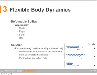 3

Flexible Body Dynamics
• Deformable


Bodies

Applicability
• Cloths
• Flags
• Sand
• Hair
• ...

• Solution

Flexible Body Dynamics

Florian Lettner, MSc
Studiengang
Mobile Computng

florian.lettner@fh-hagenberg.at

Deformable Bodies (cont.)
Using springs
Spring applies returning force that is proportional to ist elongation (Hook‘s law)
Proportion is described with spring constant

FS = -k * x

– [FS]  =  N  …  spring  force
– [k]  =  N/m  …  spring  constant
 Particle Spring models (Spring mass model)
– [x]  =  m  …  displacement

• Particles simulate the mass and the inertia
• Springs simulate the material
• Particle has translation only

● - Mobile Games - Design - DevelopmentFH  Oberösterreich  •  Campus  Hagenberg  •  Mobile  Computing  •  Mobile  Games
Mittwoch, 18. April 12

94 / XX

 