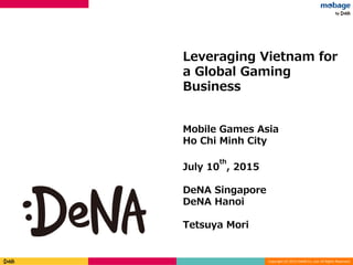 Copyright (C) 2013 DeNA Co.,Ltd. All Rights Reserved.
Strictly confidential
Leveraging Vietnam for
a Global Gaming
Business
Mobile Games Asia
Ho Chi Minh City
July 10
th
, 2015
DeNA Singapore
DeNA Hanoi
Tetsuya Mori
Strictly confidential
 