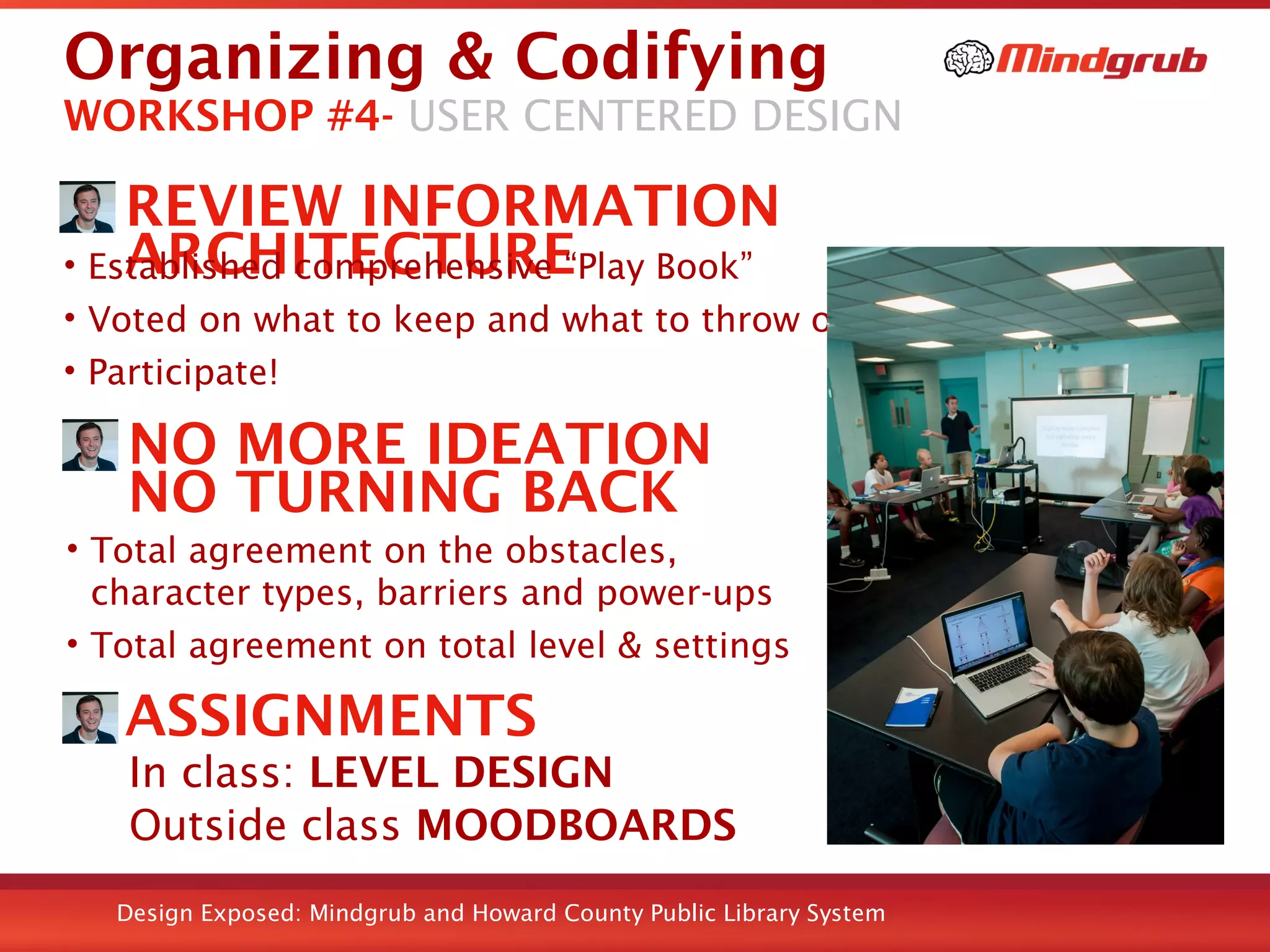 Design Exposed: Mindgrub and Howard County Public Library System
Organizing & Codifying
REVIEW INFORMATION
ARCHITECTURE• Established comprehensive “Play Book”
• Voted on what to keep and what to throw out
• Participate!
WORKSHOP #4- USER CENTERED DESIGN
NO MORE IDEATION
NO TURNING BACK
• Total agreement on the obstacles,
character types, barriers and power-ups
• Total agreement on total level & settings
ASSIGNMENTS
In class: LEVEL DESIGN
Outside class MOODBOARDS
 
