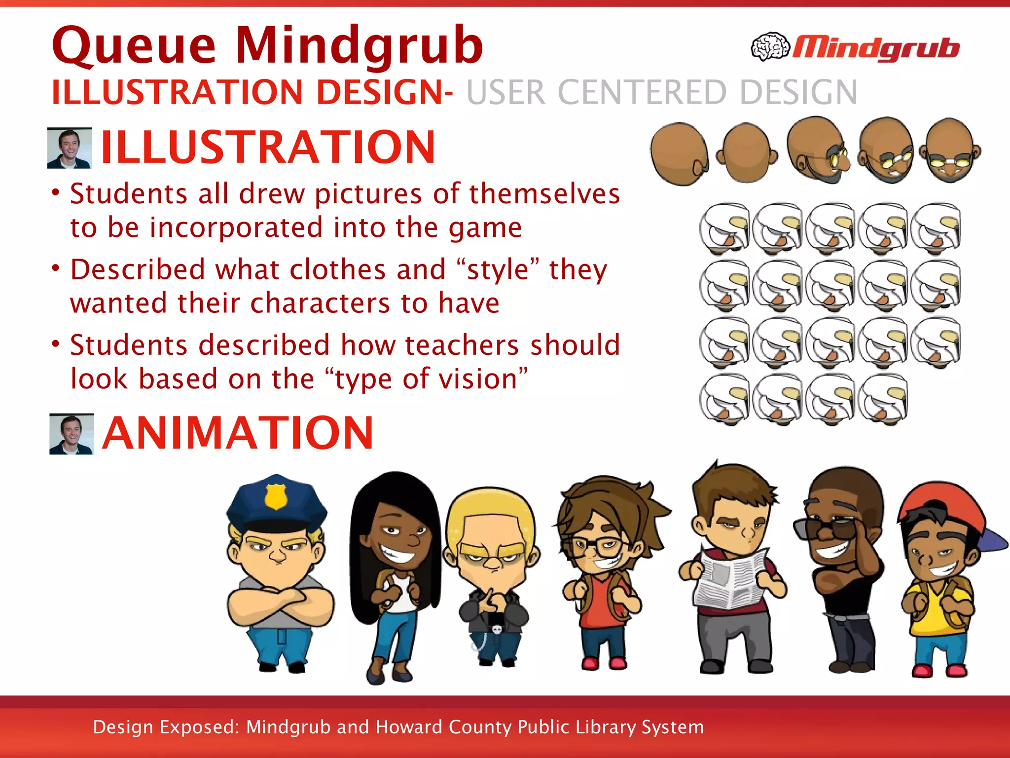 Design Exposed: Mindgrub and Howard County Public Library System
Queue Mindgrub
ILLUSTRATION
• Students all drew pictures of themselves
to be incorporated into the game
• Described what clothes and “style” they
wanted their characters to have
• Students described how teachers should
look based on the “type of vision”
ILLUSTRATION DESIGN- USER CENTERED DESIGN
ANIMATION
 