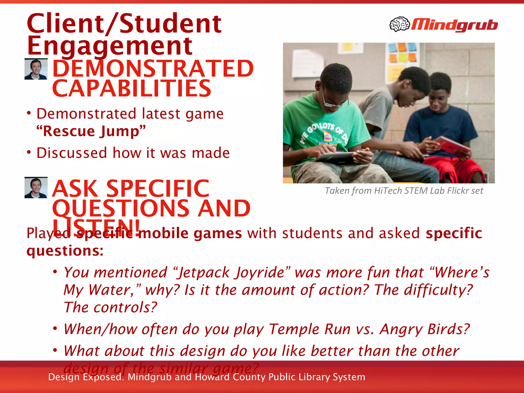 Design Exposed: Mindgrub and Howard County Public Library System
Client/Student
Engagement
DEMONSTRATED
CAPABILITIES
• Demonstrated latest game
“Rescue Jump”
• Discussed how it was made
ASK SPECIFIC
QUESTIONS AND
LISTEN!Played specific mobile games with students and asked specific
questions:
• You mentioned “Jetpack Joyride” was more fun that “Where’s
My Water,” why? Is it the amount of action? The difficulty?
The controls?
• When/how often do you play Temple Run vs. Angry Birds?
• What about this design do you like better than the other
design of the similar game?
Taken from HiTech STEM Lab Flickr set
 