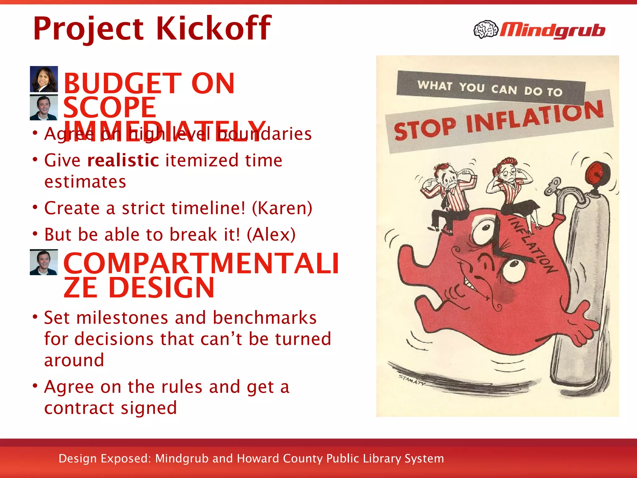 Design Exposed: Mindgrub and Howard County Public Library System
Project Kickoff
BUDGET ON
SCOPE
IMMEDIATELY• Agree on high level boundaries
• Give realistic itemized time
estimates
• Create a strict timeline! (Karen)
• But be able to break it! (Alex)
COMPARTMENTALI
ZE DESIGN
• Set milestones and benchmarks
for decisions that can’t be turned
around
• Agree on the rules and get a
contract signed
Taken from HiTech STEM Lab Flickr set
 