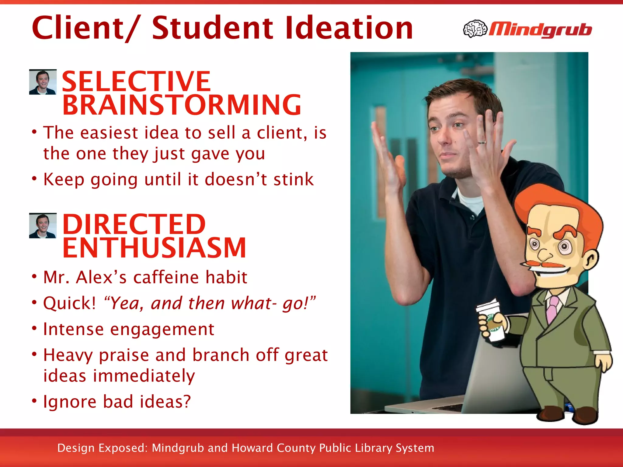 Design Exposed: Mindgrub and Howard County Public Library System
Client/ Student Ideation
SELECTIVE
BRAINSTORMING
• The easiest idea to sell a client, is
the one they just gave you
• Keep going until it doesn’t stink
DIRECTED
ENTHUSIASM
• Mr. Alex’s caffeine habit
• Quick! “Yea, and then what- go!”
• Intense engagement
• Heavy praise and branch off great
ideas immediately
• Ignore bad ideas?
Taken from HiTech STEM Lab Flickr set
 