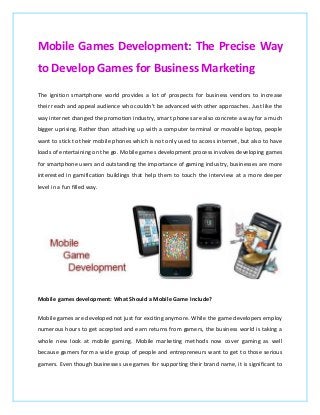 Mobile Games Development: The Precise Way
to Develop Games for Business Marketing
The ignition smartphone world provides a lot of prospects for business vendors to increase
their reach and appeal audience who couldn't be advanced with other approaches. Just like the
way internet changed the promotion industry, smart phones are also concrete a way for a much
bigger uprising. Rather than attaching up with a computer terminal or movable laptop, people
want to stick to their mobile phones which is not only used to access internet, but also to have
loads of entertaining on the go. Mobile games development process involves developing games
for smartphone users and outstanding the importance of gaming industry, businesses are more
interested in gamification buildings that help them to touch the interview at a more deeper
level in a fun filled way.
Mobile games development: What Should a Mobile Game Include?
Mobile games are developed not just for exciting anymore. While the game developers employ
numerous hours to get accepted and earn returns from gamers, the business world is taking a
whole new look at mobile gaming. Mobile marketing methods now cover gaming as well
because gamers form a wide group of people and entrepreneurs want to get to those serious
gamers. Even though businesses use games for supporting their brand name, it is significant to
 