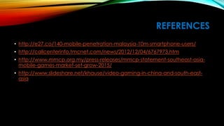 REFERENCES
• http://e27.co/140-mobile-penetration-malaysia-10m-smartphone-users/
• http://callcenterinfo.tmcnet.com/news/2012/12/04/6767973.htm
• http://www.mmcp.org.my/press-releases/mmcp-statement-southeast-asia-mobile-
games-market-set-grow-2015/
• http://www.slideshare.net/khause/video-gaming-in-china-and-south-east-asia