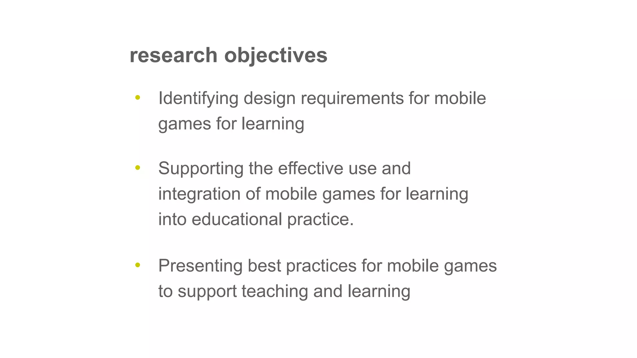 • Supporting the effective use and
integration of mobile games for learning
into educational practice.
• Identifying design requirements for mobile
games for learning
• Presenting best practices for mobile games
to support teaching and learning
research objectives