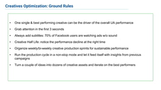 • One single & best performing creative can be the driver of the overall UA performance
• Grab attention in the first 3 seconds
• Always add subtitles: 70% of Facebook users are watching ads w/o sound
• Creative Half Life: notice the performance decline at the right time
• Organize weekly/bi-weekly creative production sprints for sustainable performance
• Run the production cycle in a non-stop mode and let it feed itself with insights from previous
campaigns
• Turn a couple of ideas into dozens of creative assets and iterate on the best performers
Creatives Optimization: Ground Rules
 