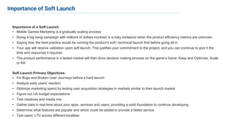 Importance of a Soft Launch
• Mobile Games Marketing is a gradually scaling process
• Doing a big bang campaign with millions of dollars involved is a risky endeavor when the product efficiency metrics are unknown
• Saying that, the best practice would be running the product’s soft / technical launch first before going all in
• Your app will receive validation upon soft launch. This justifies your commitment to the project, and you can continue to give it the
time and resources it requires
• The product performance in a tested market will then drive decision making process on the game’s future: Keep and Optimize, Scale
or Kill
Soft Launch Primary Objectives:
• Fix Bugs and Broken User Journeys before a hard launch
• Analyze early users' reaction
• Optimize marketing spend by testing user acquisition strategies in markets similar to their launch market
• Figure out UA budget expectations
• Test creatives and media mix
• Gather data in real-time about your apps, services and users, providing a solid foundation to continue developing
• Determine what features are popular and which could be added to provide a better service
• Test users’ LTV across different localities
Importance of Soft Launch
 