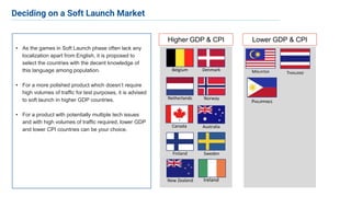 • As the games in Soft Launch phase often lack any
localization apart from English, it is proposed to
select the countries with the decent knowledge of
this language among population.
• For a more polished product which doesn’t require
high volumes of traffic for test purposes, it is advised
to soft launch in higher GDP countries.
• For a product with potentially multiple tech issues
and with high volumes of traffic required, lower GDP
and lower CPI countries can be your choice.
Belgium Denmark
Finland
Netherlands Norway
Sweden
Canada Australia
New Zealand Ireland
Higher GDP & CPI Lower GDP & CPI
MALAYSIA THAILAND
PHILIPPINES
Deciding on a Soft Launch Market
 