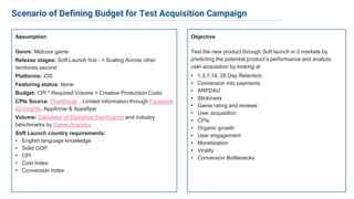 Objective
Test the new product through Soft launch in 2 markets by
predicting the potential product’s performance and analyze
user acquisition by looking at
• 1,3,7,14, 28 Day Retention
• Conversion into payments
• ARPDAU
• Stickiness
• Game rating and reviews
• User acquisition
• CPIs
• Organic growth
• User engagement
• Monetization
• Virality
• Conversion Bottlenecks
Assumption
Genre: Midcore game
Release stages: Soft Launch first - > Scaling Across other
territories second
Platforms: iOS
Featuring status: None
Budget: CPI * Required Volume + Creative Production Costs
CPIs Source: Chartboost , Limited information through Facebook
IQ insights, AppAnnie & Appsflyer
Volume: Calculator of Statistical Significance and industry
benchmarks by Game Analytics
Soft Launch country requirements:
• English language knowledge
• Solid GDP
• CPI
• Cost Index
• Conversion Index
Scenario of Defining Budget for Test Acquisition Campaign
 