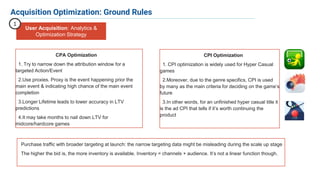 8
CPA Optimization
1. Try to narrow down the attribution window for a
targeted Action/Event
2.Use proxies. Proxy is the event happening prior the
main event & indicating high chance of the main event
completion
3.Longer Lifetime leads to lower accuracy in LTV
predictions
4.It may take months to nail down LTV for
midcore/hardcore games
Acquisition Optimization: Ground Rules
User Acquisition: Analytics &
Optimization Strategy
1
CPI Optimization
1. CPI optimization is widely used for Hyper Casual
games
2.Moreover, due to the genre specifics, CPI is used
by many as the main criteria for deciding on the game’s
future
3.In other words, for an unfinished hyper casual title it
is the ad CPI that tells if it’s worth continuing the
product
Purchase traffic with broader targeting at launch: the narrow targeting data might be misleading during the scale up stage
The higher the bid is, the more inventory is available. Inventory = channels + audience. It’s not a linear function though.
 