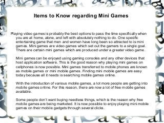 Items to Know regarding Mini Games 
Playing video games is probably the best options to pass the time specifically when 
you are at home, alone, and left with absolutely nothing to do. One specific 
entertaining game that men and women have long been so attracted to is mini 
games. Mini games are video games which set out the gamers to a single goal. 
There are certain mini games which are produced under a greater video game. 
Mini games can be enjoyed using gaming consoles and any other devices that 
host application software. This is the good reason why playing mini games on 
cellphones is now possible. Mini games transferred to mobile phones are known 
as mobile games or mini mobile games. Finding mini mobile games are easy 
today because all it needs is searching mobile games online. 
With the introduction of various mobile games, a lot more people are getting into 
mobile games online. For this reason, there are now a lot of free mobile games 
available. 
Some people don’t want buying needless things, which is the reason why free 
mobile games are being marketed. It is now possible to enjoy playing mini mobile 
games on their mobile gadgets through several clicks. 
 