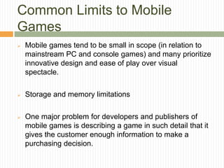 Common Limits to Mobile
Games
 Mobile games tend to be small in scope (in relation to
mainstream PC and console games) an...