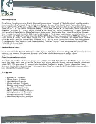 Network Operators

China Mobile, China Unicom, Airtel (Bharti), Reliance Communications. Telkomsel, NTT DoCoMo, Viettel. Smart Communica-
tions, VimpelCom, SingTel, Axiata Group Berhad, Saudi Telecom Company (STC), Etisalat, Maxis, Turkcell, Qtel, Telstra,
Grameenphone, Indosat, Mobicom, Vodafone, Mobilink, AIS Thailand, Mobile Communications Company of Iran (MCI), Cellcom,
sprint, Verizon, AT&T, U.S. Cellular, Vodaphone, Orange, T Mobile, Altel,SoftBank, KDDI, Telia Sonera, Telenor, Orascom, Vir-
gin Mobile, TeliaSonera, MTS, China Telecom, SoftBank, KDDI, Emobile, SK Telecom, Korea Telecom, LG U Plus, Telekomin-
vest, Alpha Group, Delta Telecom, Mobile TeleSystems, Optus Mobile, TPG, Savvytel, Crazy John's, Boost Mobile, Amaysim,
Vivid Wireless, Unwired, Think Mobile, DODO, Woffle, Startel, DEUO, Tru, Everyday Mobile, Lebara Mobile, Woolworths Mobile,
PennyTel, Red Bull MOBILE, Vodafone Essar, Idea Cellular, BSNL, Tata Teleservices, Aircel, Uninor, MTS India, Videocon,
MTNL, Indosat, XL Axiata, Telcom, Bakrie Telecom, AIS, DTAC, True Move, Globe, Suncellular, DIGI, SingTel Mobile, StarHub
Mobile, M1, Qmax, MobiFone, Viettel Mobile, Vinaphone, 3, CSL, PCCPW Mobile, SmarTone-Vodalipur, SmarTone-Vodafone,
China Mobile Hong Kong, Mobicom, Unitel, Skytel, G-Mobile, Chunghwa Telecom, Taiwan Mobile, Areeba, Syriatel, K-Cell,
PMCL, O2 UK, Movistar Spain

Handset Manufacturers:

Nokia, Apple, Motorola, Microsoft, RIM, Fujitsu-Toshiba, Kyocera, NEC, Casio, Panasonic, Sharp, HTC, LG Electronics, Huawei,
Samsung, ZTE, Motorola, Sony Ericsson , Pantech Curitel, Nokia Siemens Networks (NSN), Philips, Sagem

Other Companies/Organizations:

Acer, Fujitsu, Hewlett-Packard, Foxconn , Google, yahoo, Adobe, metroPCS, Cricket Wireless, INQ Mobile, skype, Linux Foun-
dation, NEC, PANASONIC, Intel, Foursquare, Facebook, Yelp, Beiduo, Dianping, European Telecommunications Standards In-
stitute (ETSI), GSM association, ITU, Maestro, Solo, MasterCard, Visa Electron, Neteller, Entropay, Ukash, Cisco, Sales-
force.com, Gowalla, Sony, Nintendo, BMW, Telefonica, Amazon, MegaFon, Alcatel, BenQ, Fly, Mobile Communications Com-
pany of Iran (MCI), Princeton University


Audience:

   •   Game Portal Companies
   •   Mobile Network Operators
   •   Game Exporter / Importers
   •   Mobile Application Developers
   •   Location-based Service Providers
   •   Social Media Service Provider
   •   Mobile Handset Manufacturers
   •   Mobile / Online Gambling Companies
   •   Game Distributors and Aggregators
   •   Brand/Product/Service Advertiser
   •   M-commerce Application Developers




    Tel/FAX: 1-877-MINDCOM (646-3266)                 Email: info@mindcommerce.com                     www.mindcommerce.com
 