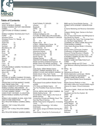 Table of Contents
ABSTRACT          13                    FUNCTIONALITY DRIVER                  51        BMW app for Social Mobile Gaming         73
WHAT IS MOBILE GAMING          14       Infrared             51                         MOBILE APPS & MONEY GENERATION
MOBILE GAMING HISTORY AND BRAND         Bluetooth            51                         73
GAMES            14                     GPRS 52                                         In-Game Marketing and Revenue Generation
LIMITATIONS OF MOBILE GAMING            3G          53                                  73
17                                      Mobile Wi-Fi        54                          Category Mobile Apps: Games is the Num-
MOBILE GAMING TECHNOLOGY PLAT-          Artificial Intelligence (AI)        54          ber One          74
FORM        18                          FUTURE OF MMG (MULTIPLAYER MO-                  93% of Apps Downloader and Willingness to
Windows Phone          18               BILE GAMING) FUNCTIONALITY DRIVER               Pay Money for Games             74
Windows Phone 7.5 / 'Mango' 20          55                                              iOS Gamers Pay Twice Than Average Gam-
webOS20                                 4G          55                                  ers: the Real Target Market 75
Apple iOS       21                      Mobile Cloud 56                                 LEARNING OF VIDEO GAME INDUSTRY
Android         22                      HTML5 - Mobile Web's Future 56                  FROM MOBILE GAMING                    75
Symbian          24                     MOBILE GAMING GENRES                  57        Video Game Business Model: A Growing
BlackBerry OS 25                        Action Games 57                                 Anxiety          75
Bada     27                             Action-adventure Games              58          Sony's Online Community Creation          75
Brew 28                                 Adventure Games              58                 Proliferation of Digital Distribution     76
DoJa     28                             Role-playing Games           59                 Discount Pricing Structure: A Reality      77
Java ME           29                    Simulation Games             59                 Home Entertainment and the Future        78
WIPI    30                              Sports Games 60                                 IS MOBILE GAMING KILLING THE CON-
Maemo           30                      Strategy Games                60                SOLE MARKET? 78
MeeGo           31                      INNOVATIVE MOBILE GAMING61                      MOBILE GAME DISTRIBUTION PLAT-
SHR       31                            Mobile Gambling & Market Projection 61          FORM           79
Linux 32                                Mobile Casino and Mobile Gambling        62     Distribution Model and OTI Trend          79
LiMo 4 34                               No 1 Innovative Game 2010: EVE Online           User Behavior affecting Distribution Channel
FUTURE MOBILE GAMING TECHNOLOGY         62                                              80
PLATFORM       35                       Case Study: 32Red Mobile Casino            63   Billing 81
Boot 2 Gecko (B2G)     35               POCKET GAMER AWARDS 2010 64                     Cost      81
Aliyun OS        35                     MOBILE CLOUD AND MOBILE GAMING 64               Marketing and Brands 81
Tizen 35                                Mobile Cloud: 5 Key Tech Trends           64    Mobile Application Landscape : Mobile
Meltemi         36                      Mobile Cloud - $9.5 Billion Market Estimate     Game Distribution Fragmentation            82
FUTURE OF MOBILE GAMING TECHNOL-        65                                              MOBILE GAME DEVELOPER                 83
OGY PLATFORM: HTML5, LimeJS, CLOUD      RUBY PLATFORM & MOBILE GAMING                   Top 25 Global Mobile Game Developers
36                                      66                                              83
OPERATING SYSTEM MARKET SHARE           Ruby-based Cross-platform Mobile Frame-         Mobile Gaming Platform in Asia             84
AND TREND ANALYSIS         37           work66                                          800 million Users and Tencent-GREE-mig33
MOBILE GAMERS PLATFORM CHOICE,          HTC Ruby and Mobile Casino          67          Alliance for Japan, China & Indonesia
MOBILE CASINO, AND ANROID 39            Top Ten PokeMan Ruby Game on Mobile             85
LOCATION BASED MOBILE GAME AND          68                                              What about DeNA , Weibi and Asian Market
FUTURE GAMING TREND              39     SOCIAL MEDIA AND MOBILE GAMING 69               Trend?       86
CASE STUDY: SCVNGR - A LOCATION-        Mobile Getting Social 69                        Developer and the Eco System 86
BASED MOBILE GAMING PLATFORM            Social Media: Video Game is the future of       GREE 87
42                                      Mobile Gaming             69                    DeNA 88
MOBILE LBS GAMING IN ASIA, ANALYSIS     Connecting Console and Mobile Cloud: The        Tencent             89
AND FUTURE DIRECTION           44       Next Big Play of Gaming          70             Mig33 90
MULTIPLAYER MOBILE GAMING (MMG)         Mobile Video Game Infographics: A Growing       PapayaMobile 90
46                                      Trend         71                                APAC Region         92
ANROID: TOP 10 MULTIPLAYER              Angry Birds Infographics: 140 million           Southeast Asia 93
GAMES47                                 Downloads                72                     Japan 93
iPhone: TOP 10 MULTIPLAYER GAMES        Case Study: Zynga and Mobile Gaming Stu-        China 94
49                                      dio 72                                          Indonesia          95
MULTIPLAYER MOBILE GAMING (MMG)         Case Study: Virtual Go-To Community of          Malaysia            95




    Tel/FAX: 1-877-MINDCOM (646-3266)              Email: info@mindcommerce.com                           www.mindcommerce.com
 