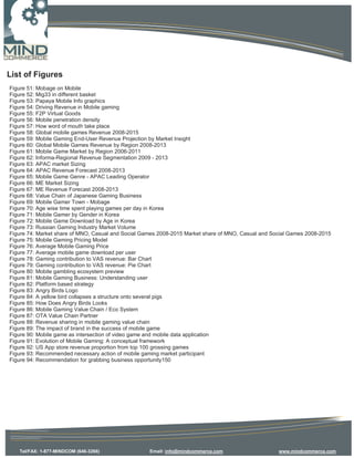 List of Figures
Figure 51: Mobage on Mobile
Figure 52: Mig33 in different basket
Figure 53: Papaya Mobile Info graphics
Figure 54: Driving Revenue in Mobile gaming
Figure 55: F2P Virtual Goods
Figure 56: Mobile penetration density
Figure 57: How word of mouth take place
Figure 58: Global mobile games Revenue 2008-2015
Figure 59: Mobile Gaming End-User Revenue Projection by Market Insight
Figure 60: Global Mobile Games Revenue by Region 2008-2013
Figure 61: Mobile Game Market by Region 2006-2011
Figure 62: Informa-Regional Revenue Segmentation 2009 - 2013
Figure 63: APAC market Sizing
Figure 64: APAC Revenue Forecast 2008-2013
Figure 65: Mobile Game Genre - APAC Leading Operator
Figure 66: ME Market Sizing
Figure 67: ME Revenue Forecast 2008-2013
Figure 68: Value Chain of Japanese Gaming Business
Figure 69: Mobile Gamer Town - Mobage
Figure 70: Age wise time spent playing games per day in Korea
Figure 71: Mobile Gamer by Gender in Korea
Figure 72: Mobile Game Download by Age in Korea
Figure 73: Russian Gaming Industry Market Volume
Figure 74: Market share of MNO, Casual and Social Games 2008-2015 Market share of MNO, Casual and Social Games 2008-2015
Figure 75: Mobile Gaming Pricing Model
Figure 76: Average Mobile Gaming Price
Figure 77: Average mobile game download per user
Figure 78: Gaming contribution to VAS revenue: Bar Chart
Figure 79: Gaming contribution to VAS revenue: Pie Chart
Figure 80: Mobile gambling ecosystem preview
Figure 81: Mobile Gaming Business: Understanding user
Figure 82: Platform based strategy
Figure 83: Angry Birds Logo
Figure 84: A yellow bird collapses a structure onto several pigs
Figure 85: How Does Angry Birds Looks
Figure 86: Mobile Gaming Value Chain / Eco System
Figure 87: OTA Value Chain Partner
Figure 88: Revenue sharing in mobile gaming value chain
Figure 89: The impact of brand in the success of mobile game
Figure 90: Mobile game as intersection of video game and mobile data application
Figure 91: Evolution of Mobile Gaming: A conceptual framework
Figure 92: US App store revenue proportion from top 100 grossing games
Figure 93: Recommended necessary action of mobile gaming market participant
Figure 94: Recommendation for grabbing business opportunity150




   Tel/FAX: 1-877-MINDCOM (646-3266)                Email: info@mindcommerce.com                    www.mindcommerce.com
 
