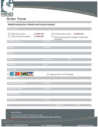 Order Form
   Report Title
   Mobile Gaming Asia: Market and Forecast Analysis
   License Type


        Single User License ………….....$ 2,995 USD                                 Company-wide License……$ 6,995 USD
        Team License (2-5 people) …… $ 3,685 USD                                 Other Licensing options available: Contact Mind
                                                                                 Commerce
   Family/Surname                                                 First Name


   Position                                                       Company


   Address


   Country                                                        Post Code                        FAX


   Telephone                                                      Email


   Order Type


                                                                            Order by FAX at 1 877 646 3266
   Card Number


   Expiration Date (MM/YY)                                        CV Code


   Cardholder’s name                                              Signature


   Billing Address


   Postcode                                                       Country


                                                                                  Signature                    Date



        Online Ordering

        Customers can order online by visiting report web page:
        www.mindcommerce.com/Publications/MobileGamingAsia_Mkt.php



Tel/FAX: 1-877-MINDCOM (646-3266)                           Email: info@mindcommerce.com                        www.mindcommerce.com
 