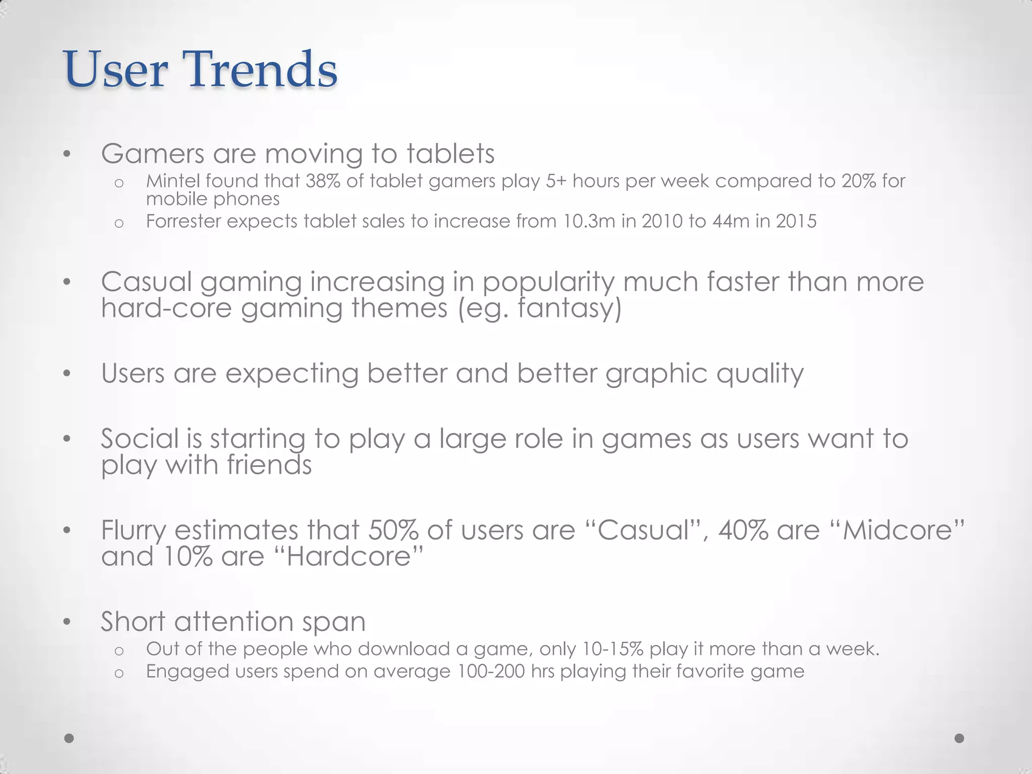 User Trends
• Gamers are moving to tablets
o Mintel found that 38% of tablet gamers play 5+ hours per week compared to 20% for
mobile phones
o Forrester expects tablet sales to increase from 10.3m in 2010 to 44m in 2015
• Casual gaming increasing in popularity much faster than more
hard-core gaming themes (eg. fantasy)
• Users are expecting better and better graphic quality
• Social is starting to play a large role in games as users want to
play with friends
• Flurry estimates that 50% of users are “Casual”, 40% are “Midcore”
and 10% are “Hardcore”
• Short attention span
o Out of the people who download a game, only 10-15% play it more than a week.
o Engaged users spend on average 100-200 hrs playing their favorite game
 
