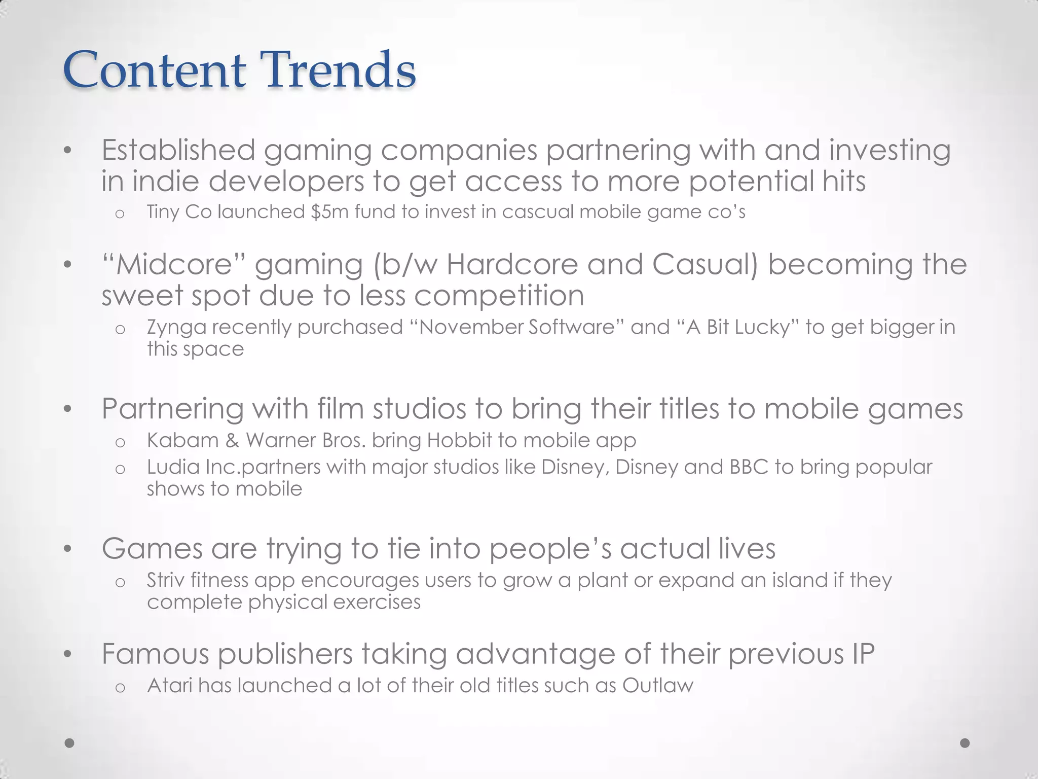 Content Trends
• Established gaming companies partnering with and investing
in indie developers to get access to more potential hits
o Tiny Co launched $5m fund to invest in cascual mobile game co’s
• “Midcore” gaming (b/w Hardcore and Casual) becoming the
sweet spot due to less competition
o Zynga recently purchased “November Software” and “A Bit Lucky” to get bigger in
this space
• Partnering with film studios to bring their titles to mobile games
o Kabam & Warner Bros. bring Hobbit to mobile app
o Ludia Inc.partners with major studios like Disney, Disney and BBC to bring popular
shows to mobile
• Games are trying to tie into people’s actual lives
o Striv fitness app encourages users to grow a plant or expand an island if they
complete physical exercises
• Famous publishers taking advantage of their previous IP
o Atari has launched a lot of their old titles such as Outlaw
 
