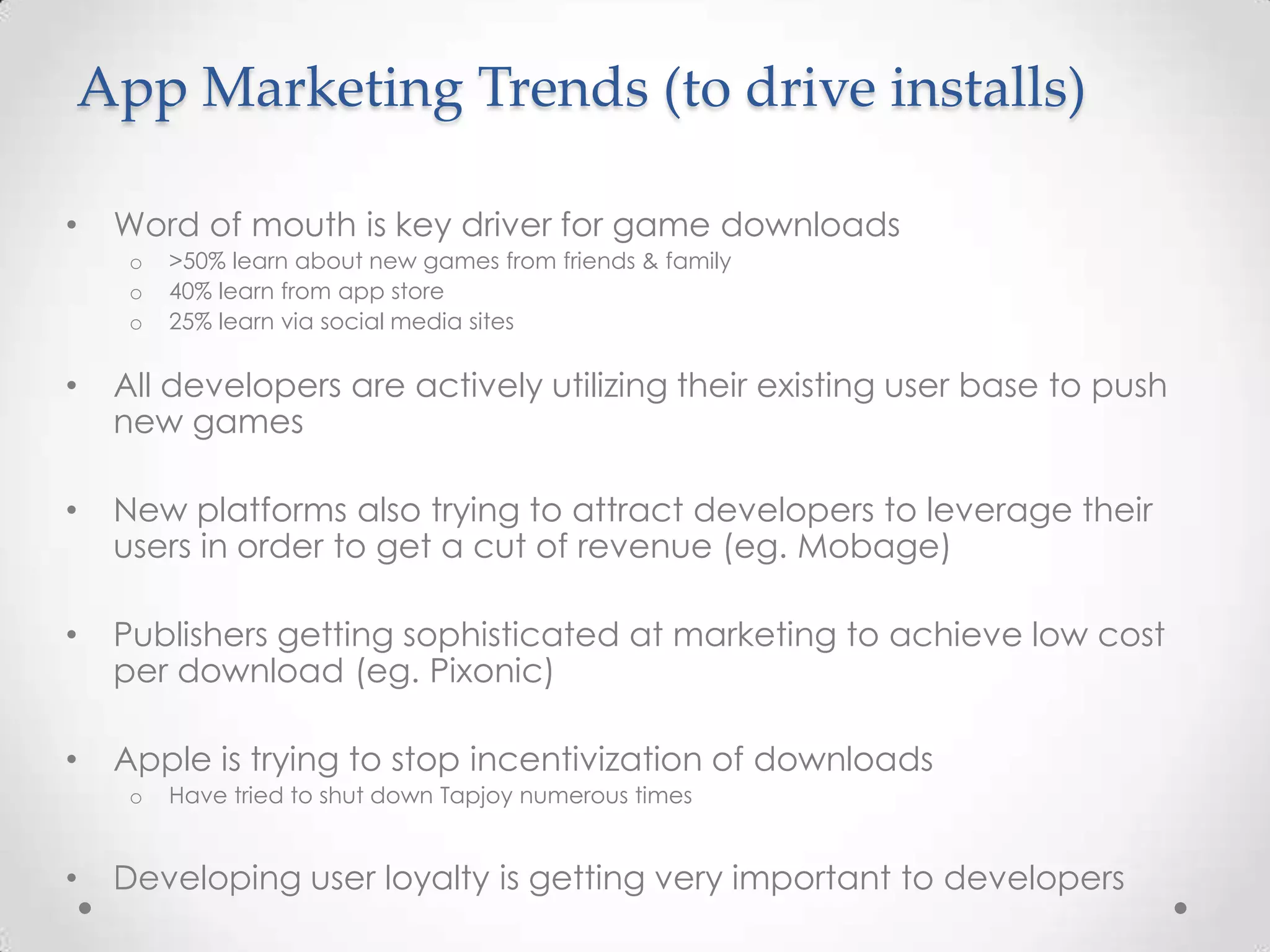 App Marketing Trends (to drive installs)
• Word of mouth is key driver for game downloads
o >50% learn about new games from friends & family
o 40% learn from app store
o 25% learn via social media sites
• All developers are actively utilizing their existing user base to push
new games
• New platforms also trying to attract developers to leverage their
users in order to get a cut of revenue (eg. Mobage)
• Publishers getting sophisticated at marketing to achieve low cost
per download (eg. Pixonic)
• Apple is trying to stop incentivization of downloads
o Have tried to shut down Tapjoy numerous times
• Developing user loyalty is getting very important to developers
 
