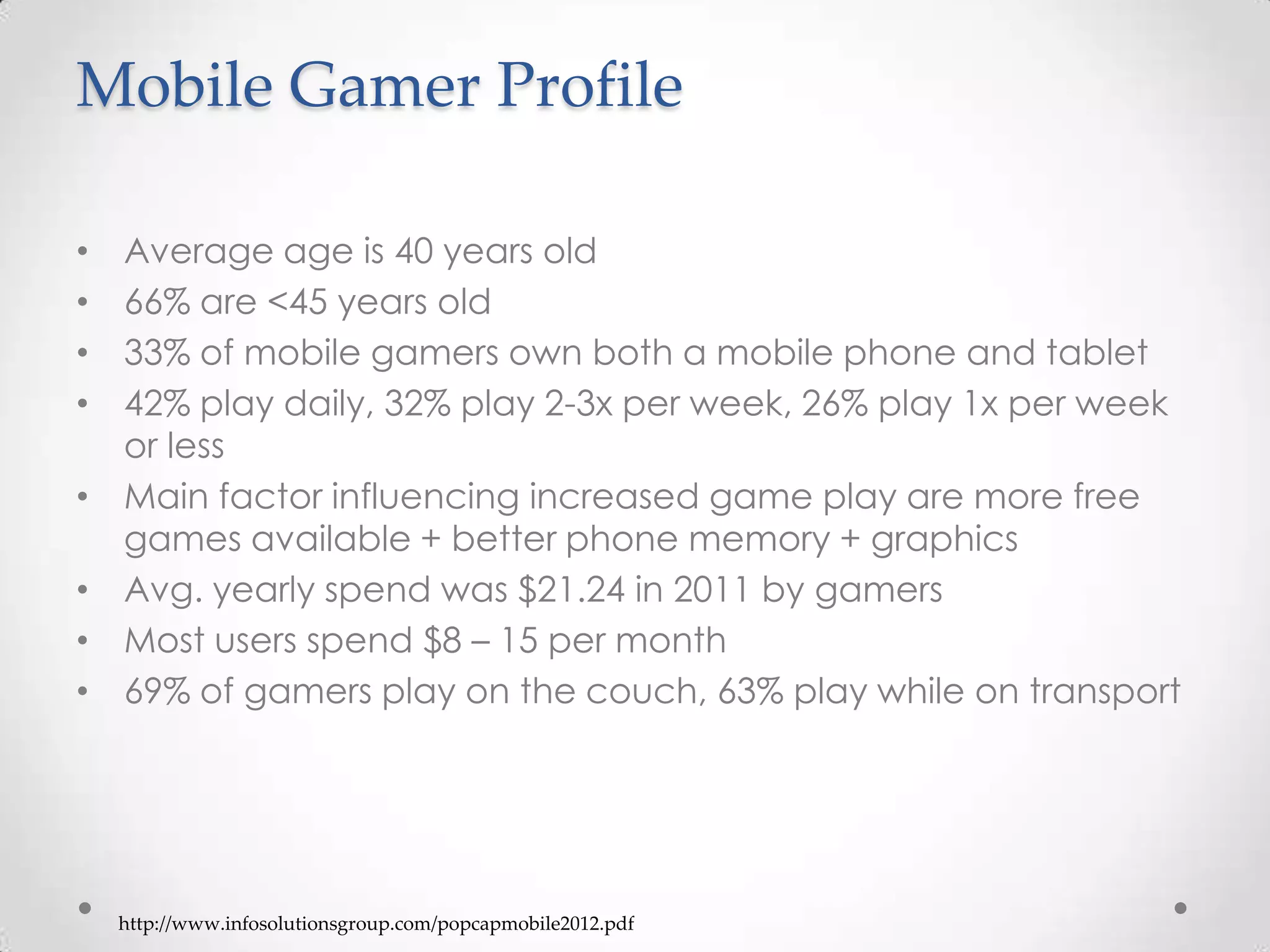 Mobile Gamer Profile
• Average age is 40 years old
• 66% are <45 years old
• 33% of mobile gamers own both a mobile phone and tablet
• 42% play daily, 32% play 2-3x per week, 26% play 1x per week
or less
• Main factor influencing increased game play are more free
games available + better phone memory + graphics
• Avg. yearly spend was $21.24 in 2011 by gamers
• Most users spend $8 – 15 per month
• 69% of gamers play on the couch, 63% play while on transport
http://www.infosolutionsgroup.com/popcapmobile2012.pdf
 