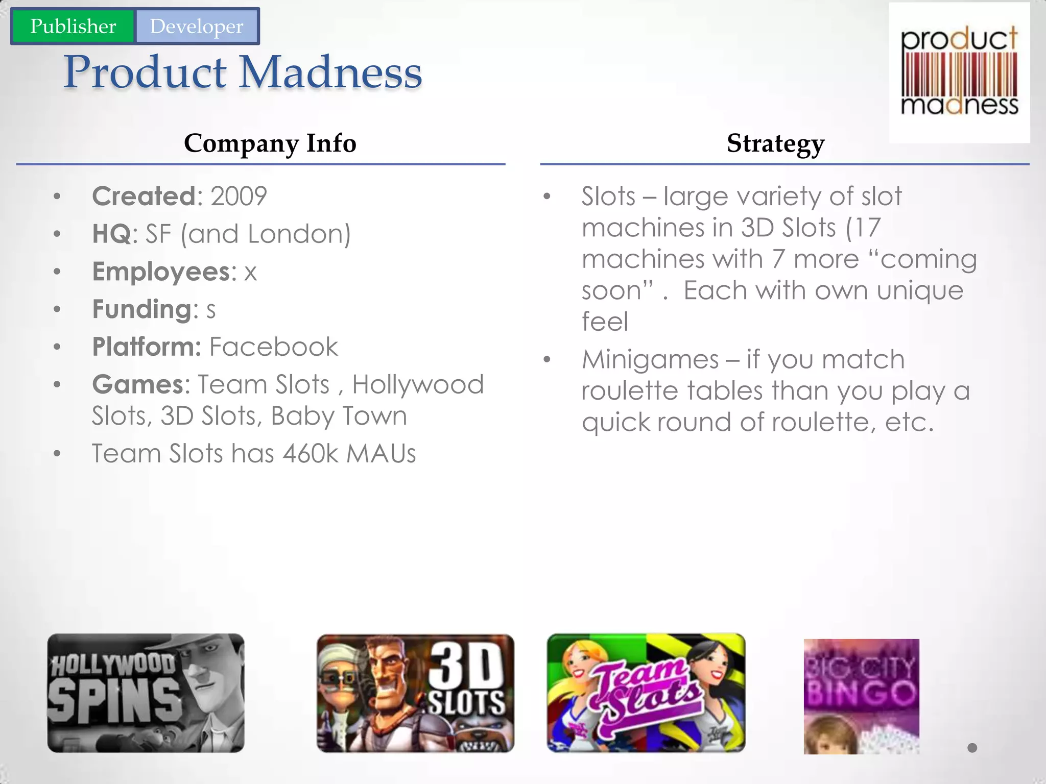 Product Madness
• Slots – large variety of slot
machines in 3D Slots (17
machines with 7 more “coming
soon” . Each with own unique
feel
• Minigames – if you match
roulette tables than you play a
quick round of roulette, etc.
• Created: 2009
• HQ: SF (and London)
• Employees: x
• Funding: s
• Platform: Facebook
• Games: Team Slots , Hollywood
Slots, 3D Slots, Baby Town
• Team Slots has 460k MAUs
Company Info Strategy
Publisher Developer
 
