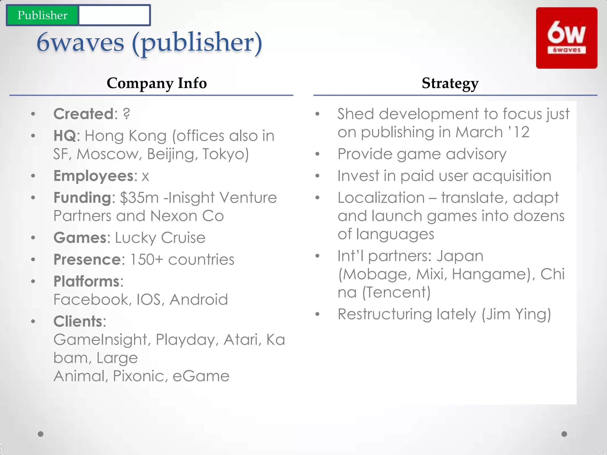 6waves (publisher)
• Shed development to focus just
on publishing in March ’12
• Provide game advisory
• Invest in paid user acquisition
• Localization – translate, adapt
and launch games into dozens
of languages
• Int’l partners: Japan
(Mobage, Mixi, Hangame), Chi
na (Tencent)
• Restructuring lately (Jim Ying)
• Created: ?
• HQ: Hong Kong (offices also in
SF, Moscow, Beijing, Tokyo)
• Employees: x
• Funding: $35m -Inisght Venture
Partners and Nexon Co
• Games: Lucky Cruise
• Presence: 150+ countries
• Platforms:
Facebook, IOS, Android
• Clients:
GameInsight, Playday, Atari, Ka
bam, Large
Animal, Pixonic, eGame
Company Info Strategy
Publisher Developer
 