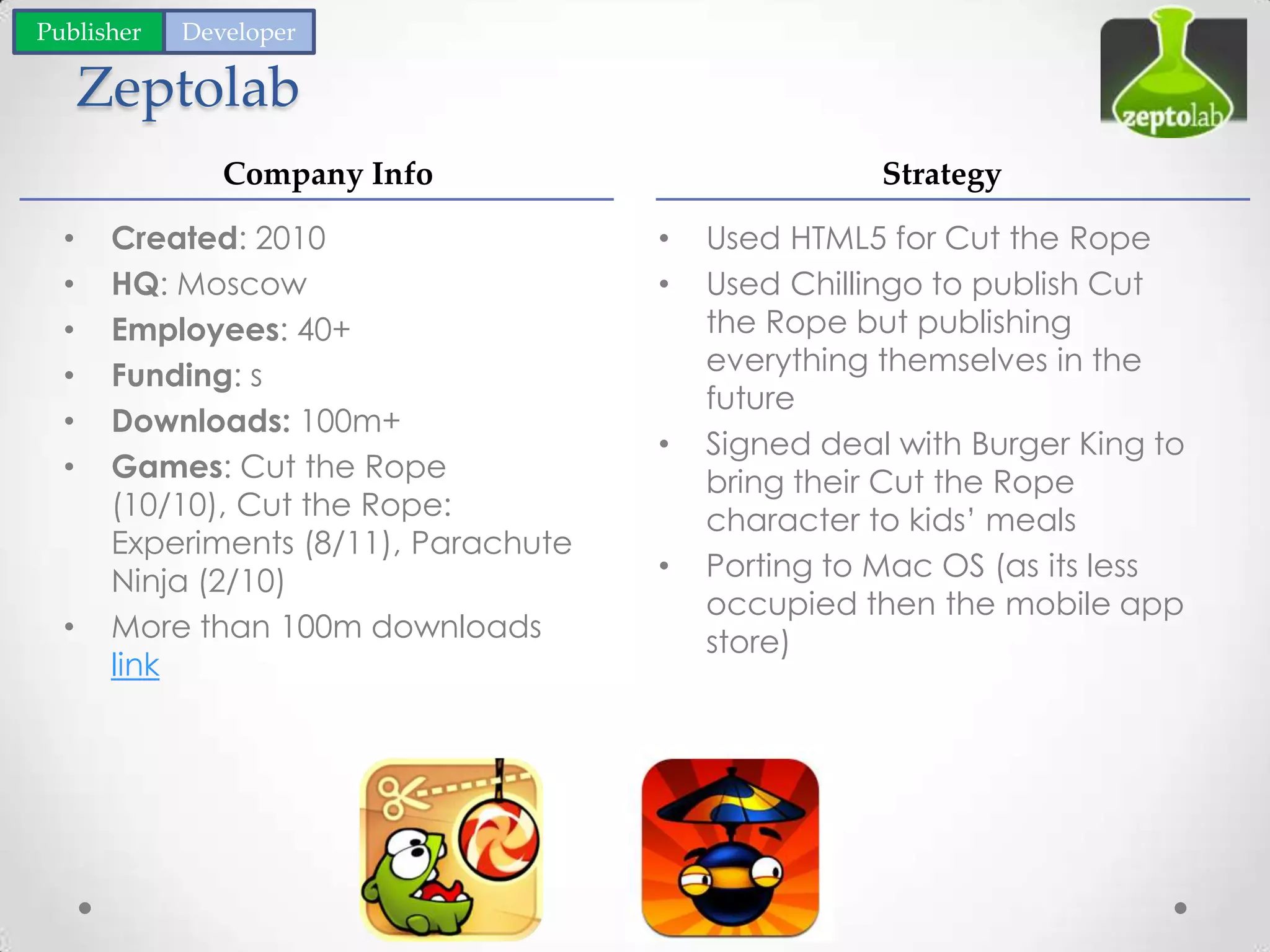 Zeptolab
• Used HTML5 for Cut the Rope
• Used Chillingo to publish Cut
the Rope but publishing
everything themselves in the
future
• Signed deal with Burger King to
bring their Cut the Rope
character to kids’ meals
• Porting to Mac OS (as its less
occupied then the mobile app
store)
• Created: 2010
• HQ: Moscow
• Employees: 40+
• Funding: s
• Downloads: 100m+
• Games: Cut the Rope
(10/10), Cut the Rope:
Experiments (8/11), Parachute
Ninja (2/10)
• More than 100m downloads
link
Company Info Strategy
Publisher Developer
 