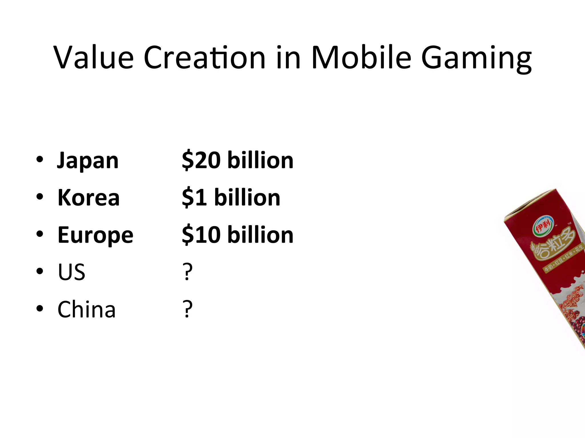 Value	
  Crea`on	
  in	
  Mobile	
  Gaming	
  
•  Japan	
   	
   	
  $20	
  billion	
  
•  Korea	
   	
   	
  $1	
  billion	
  
•  Europe 	
   	
  $10	
  billion	
  
•  US	
   	
   	
   	
  ?	
  
•  China	
   	
   	
  ? 	
  	
  
 