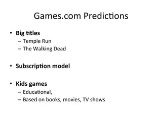 Games.com	
  Predic`ons	
  
•  Big	
  Ktles	
  
–  Temple	
  Run	
  
–  The	
  Walking	
  Dead	
  
•  SubscripKon	
  model	
  
•  Kids	
  games	
  
–  Educa`onal,	
  
–  Based	
  on	
  books,	
  movies,	
  TV	
  shows	
  
 