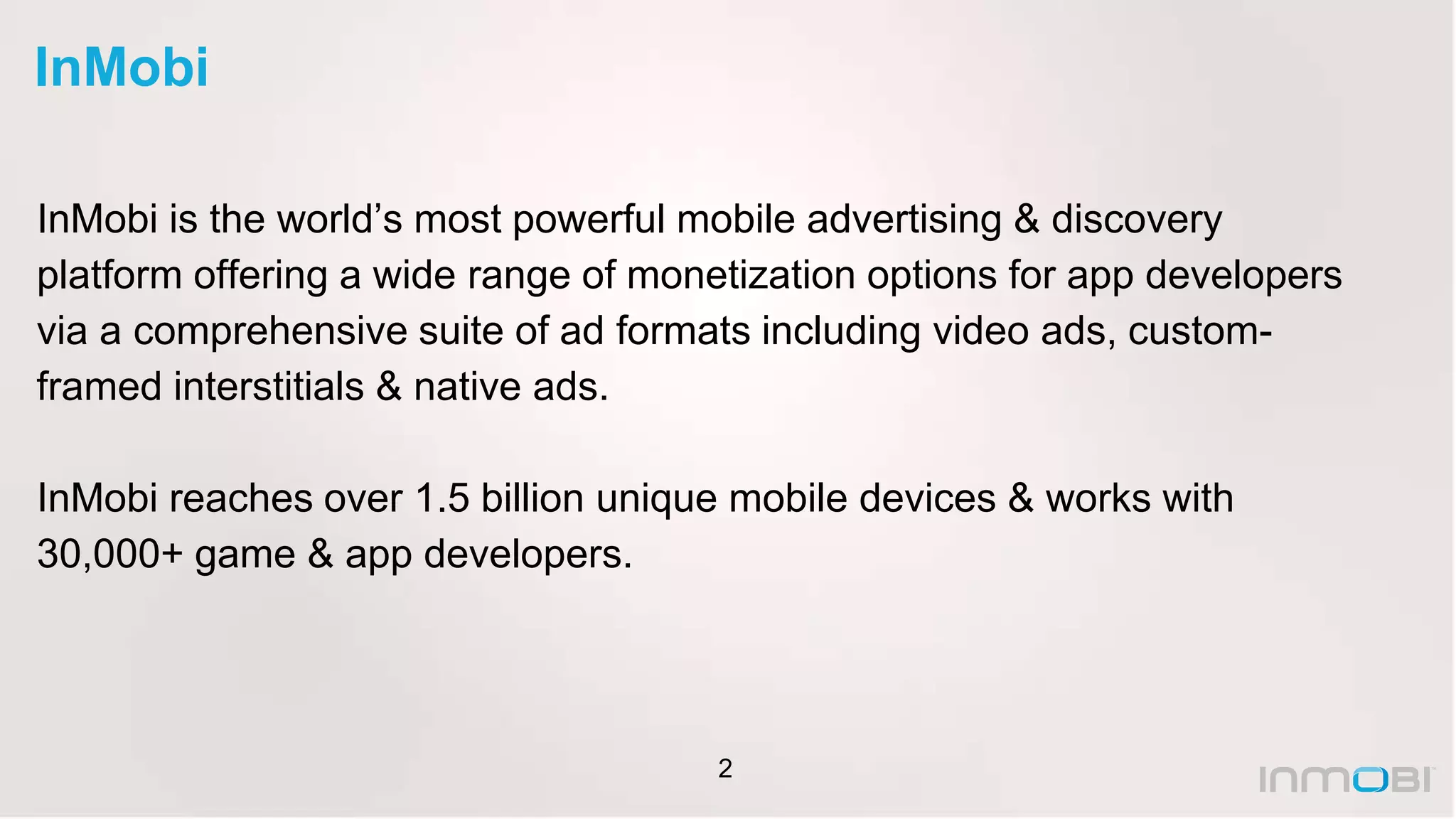 2
InMobi
InMobi is the world’s most powerful mobile advertising & discovery
platform offering a wide range of monetization options for app developers
via a comprehensive suite of ad formats including video ads, custom-
framed interstitials & native ads.
InMobi reaches over 1.5 billion unique mobile devices & works with
30,000+ game & app developers.
 