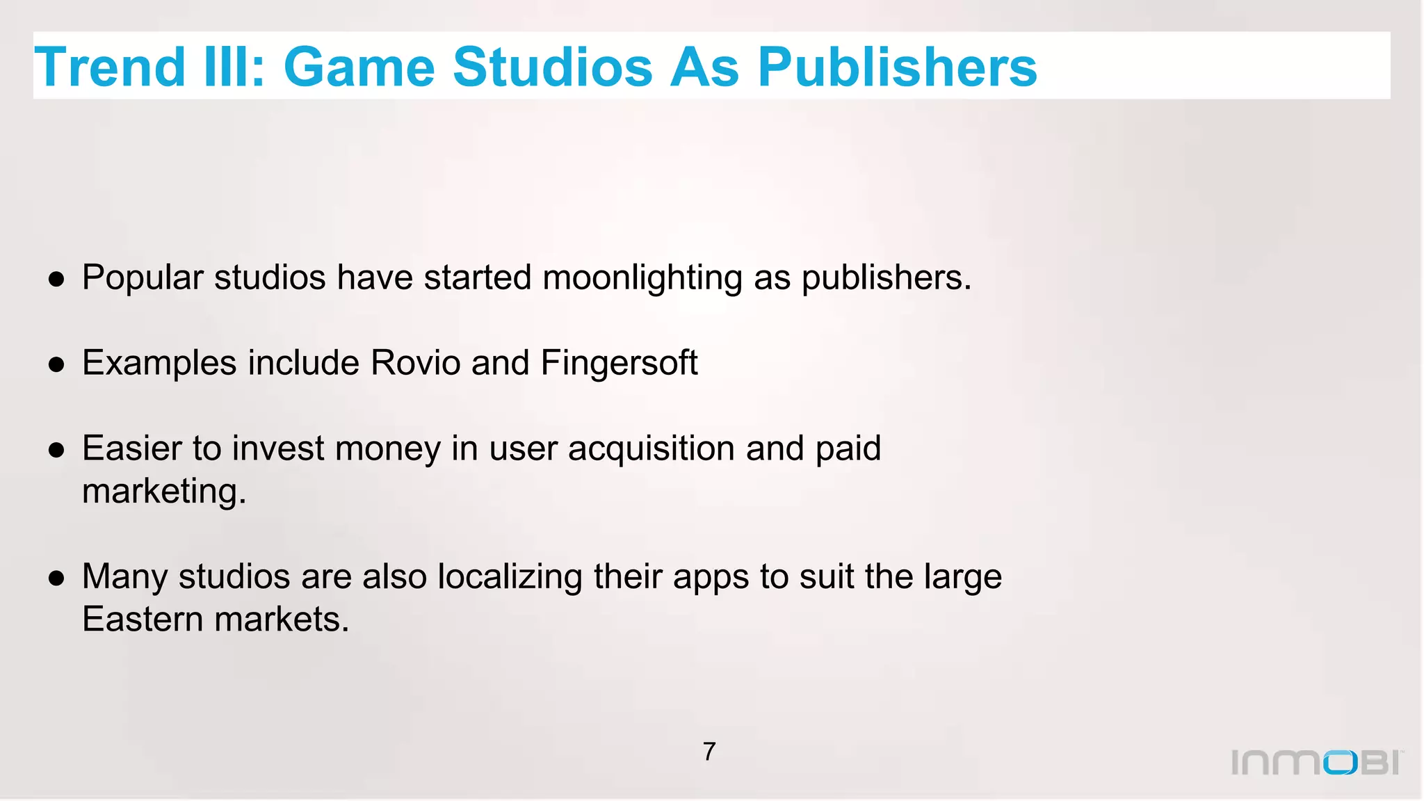 7
Trend III: Game Studios As Publishers
● Popular studios have started moonlighting as publishers.
● Examples include Rovio and Fingersoft
● Easier to invest money in user acquisition and paid
marketing.
● Many studios are also localizing their apps to suit the large
Eastern markets.
 