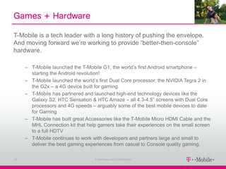 Games + Hardware

T-Mobile is a tech leader with a long history of pushing the envelope.
And moving forward we’re working to provide “better-then-console”
hardware.

     – T-Mobile launched the T-Mobile G1, the world’s first Android smartphone –
       starting the Android revolution!
     – T-Mobile launched the world’s first Dual Core processor, the NVIDIA Tegra 2 in
       the G2x – a 4G device built for gaming.
     – T-Mobile has partnered and launched high-end technology devices like the
       Galaxy S2, HTC Sensation & HTC Amaze – all 4.3-4.5” screens with Dual Core
       processors and 4G speeds – arguably some of the best mobile devices to date
       for Gaming
     – T-Mobile has built great Accessories like the T-Mobile Micro HDMI Cable and the
       MHL Connection kit that help gamers take their experiences on the small screen
       to a full HDTV
     – T-Mobile continues to work with developers and partners large and small to
       deliver the best gaming experiences from casual to Console quality gaming.

23                                 Proprietary and Confidential
 