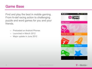 Game Base

Find and play the best in mobile gaming.
From hi-def racing action to challenging
puzzle and word games for you and your
friends.

     – Preloaded on Android Phones
     – Launched in March 2012
     – Major update in June 2012




24                              Proprietary and Confidential
 