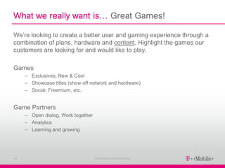 What we really want is… Great Games!

We’re looking to create a better user and gaming experience through a
combination of plans, hardware and content. Highlight the games our
customers are looking for and would like to play.

Games
     – Exclusives, New & Cool
     – Showcase titles (show off network and hardware)
     – Social, Freemium, etc.


Game Partners
     – Open dialog, Work together
     – Analytics
     – Learning and growing




29                                  Proprietary and Confidential
 