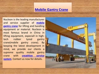 Mobile Gantry Crane
Nucleon is the leading manufacturer
and service supplier of mobile
gantry crane for lifting and handling
equipment or material. Nucleon is
most famous brand in China in
lifting equipment, expeciall in high-
tech rubber tyred gantry
crane(mobile gantry crane). By
keeping the latest development in
mind, we provide our clients a
supreme quality mobile gantry
crane with creatitive service
system. Contact us now for details.
 