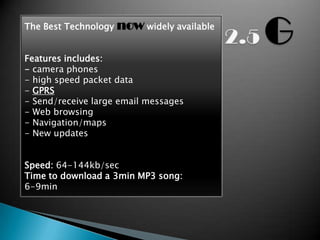 The Best Technology   now widely available

Features includes:
- camera phones
- high speed packet data
- GPRS
- Send/receive large email messages
- Web browsing
- Navigation/maps
- New updates


Speed: 64-144kb/sec
Time to download a 3min MP3 song:
6-9min
 
