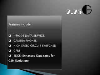Features include:



 I-MODE DATA SERVICE.
 CAMERA PHONES.
 HIGH SPEED CIRCUIT SWITCHED
 GPRS
 EDGE (Enhanced Data rates for
GSM Evolution)
 