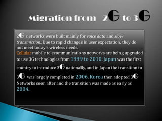 2G networks were built mainly for voice data and slow
transmission. Due to rapid changes in user expectation, they do
not meet today's wireless needs.
Cellular mobile telecommunications networks are being upgraded
to use 3G technologies from 1999 to 2010. Japan was the first
country to introduce 3G nationally, and in Japan the transition to

3G  was largely completed in 2006. Korea then adopted 3G
Networks soon after and the transition was made as early as
2004.
 