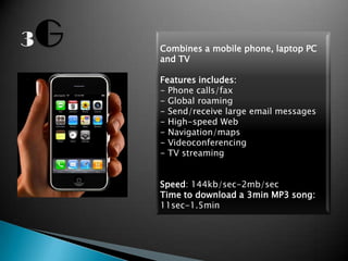 Combines a mobile phone, laptop PC
and TV

Features includes:
- Phone calls/fax
- Global roaming
- Send/receive large email messages
- High-speed Web
- Navigation/maps
- Videoconferencing
- TV streaming


Speed: 144kb/sec-2mb/sec
Time to download a 3min MP3 song:
11sec-1.5min
 