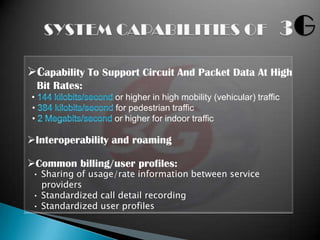 Capability To Support Circuit And Packet Data At High
    Bit Rates:
•                  or higher in high mobility (vehicular) traffic
•                  for pedestrian traffic
•                  or higher for indoor traffic

Interoperability and roaming

Common billing/user profiles:
 • Sharing of usage/rate information between service
   providers
 • Standardized call detail recording
 • Standardized user profiles
 